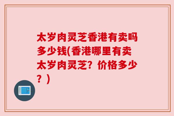 太岁肉灵芝香港有卖吗多少钱(香港哪里有卖太岁肉灵芝?价格多少?) 太岁肉灵芝香港有卖吗多少钱(香港哪里有卖太岁肉灵芝?价格多少?)