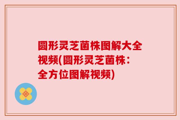圆形灵芝菌株图解大全视频(圆形灵芝菌株:全方位图解视频) 圆形灵芝菌株图解大全视频(圆形灵芝菌株:全方位图解视频)