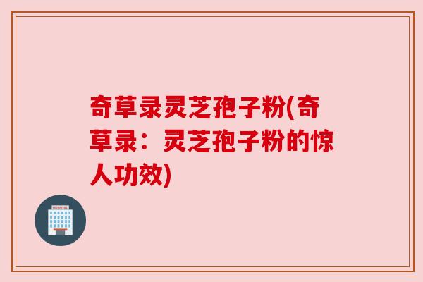 奇草录灵芝孢子粉(奇草录:灵芝孢子粉的惊人功效) 奇草录灵芝孢子粉(奇草录:灵芝孢子粉的惊人功效)