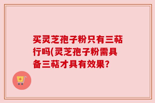 买灵芝孢子粉只有三萜行吗(灵芝孢子粉需具备三萜才具有效果? 买灵芝孢子粉只有三萜行吗(灵芝孢子粉需具备三萜才具有效果?