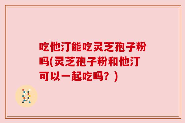 吃他汀能吃灵芝孢子粉吗(灵芝孢子粉和他汀可以一起吃吗？)