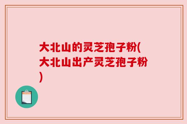 大北山的灵芝孢子粉(大北山出产灵芝孢子粉) 大北山的灵芝孢子粉(大北山出产灵芝孢子粉)
