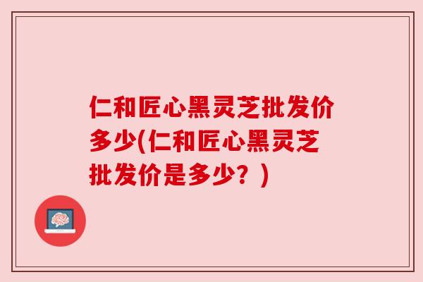 仁和匠心黑灵芝批发价多少(仁和匠心黑灵芝批发价是多少?) 仁和匠心黑灵芝批发价多少(仁和匠心黑灵芝批发价是多少?)