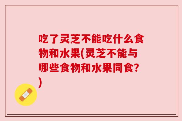 吃了灵芝不能吃什么食物和水果(灵芝不能与哪些食物和水果同食?) 吃了灵芝不能吃什么食物和水果(灵芝不能与哪些食物和水果同食?)
