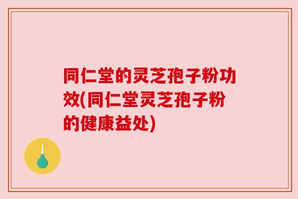 同仁堂的灵芝孢子粉功效(同仁堂灵芝孢子粉的健康益处) 同仁堂的灵芝孢子粉功效(同仁堂灵芝孢子粉的健康益处)