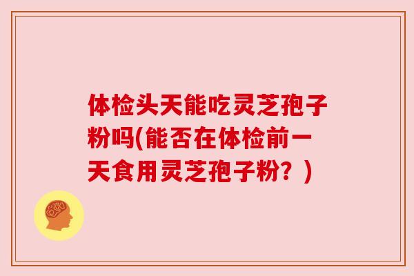 体检头天能吃灵芝孢子粉吗(能否在体检前一天食用灵芝孢子粉？)