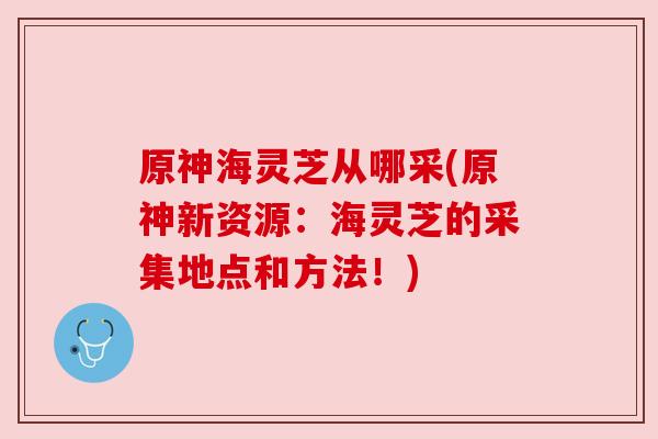 原神海灵芝从哪采(原神新资源:海灵芝的采集地点和方法!) 原神海灵芝从哪采(原神新资源:海灵芝的采集地点和方法!)