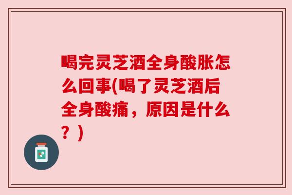 喝完灵芝酒全身酸胀怎么回事(喝了灵芝酒后全身酸痛，原因是什么？)