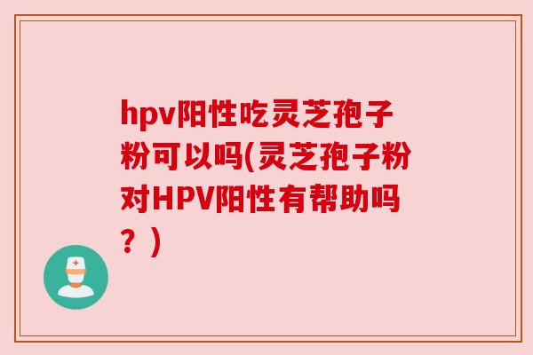 hpv阳性吃灵芝孢子粉可以吗(灵芝孢子粉对HPV阳性有帮助吗？)