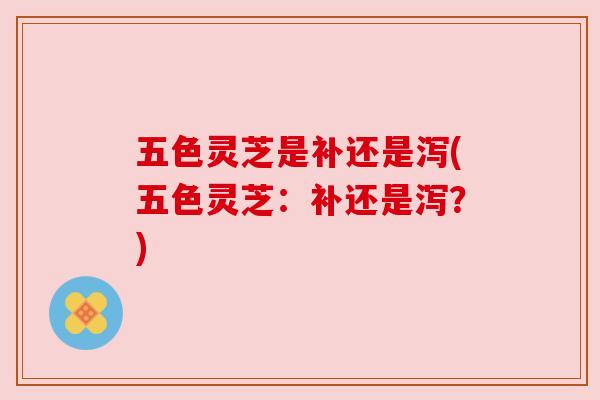 五色灵芝是补还是泻(五色灵芝:补还是泻?) 五色灵芝是补还是泻(五色灵芝:补还是泻?)