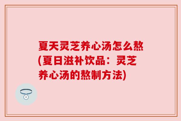 夏天灵芝养心汤怎么熬(夏日滋补饮品：灵芝养心汤的熬制方法)