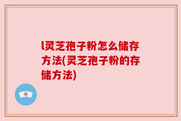 l灵芝孢子粉怎么储存方法(灵芝孢子粉的存储方法)