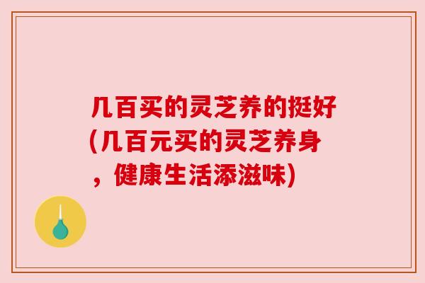 几百买的灵芝养的挺好(几百元买的灵芝养身,健康生活添滋味) 几百买的灵芝养的挺好(几百元买的灵芝养身,健康生活添滋味)
