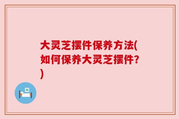 大灵芝摆件保养方法(如何保养大灵芝摆件?) 大灵芝摆件保养方法(如何保养大灵芝摆件?)