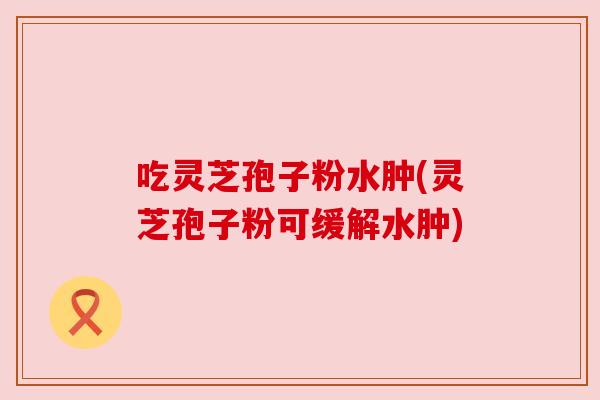 吃灵芝孢子粉水肿(灵芝孢子粉可缓解水肿) 吃灵芝孢子粉水肿(灵芝孢子粉可缓解水肿)