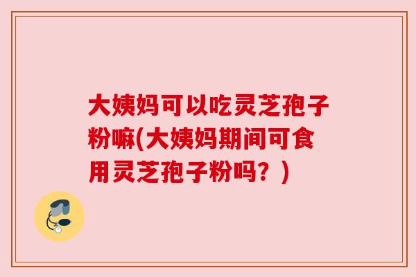 大姨妈可以吃灵芝孢子粉嘛(大姨妈期间可食用灵芝孢子粉吗？)