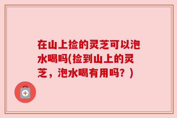 在山上捡的灵芝可以泡水喝吗(捡到山上的灵芝，泡水喝有用吗？)
