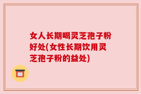 女人长期喝灵芝孢子粉好处(女性长期饮用灵芝孢子粉的益处)