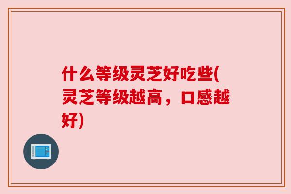 什么等级灵芝好吃些(灵芝等级越高，口感越好)