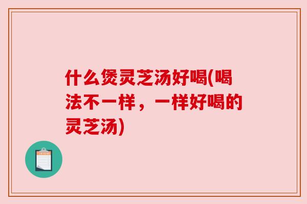 什么煲灵芝汤好喝(喝法不一样,一样好喝的灵芝汤) 什么煲灵芝汤好喝(喝法不一样,一样好喝的灵芝汤)