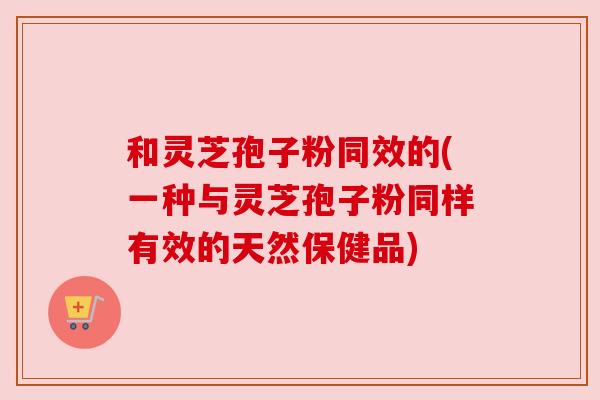 和灵芝孢子粉同效的(一种与灵芝孢子粉同样有效的天然保健品)