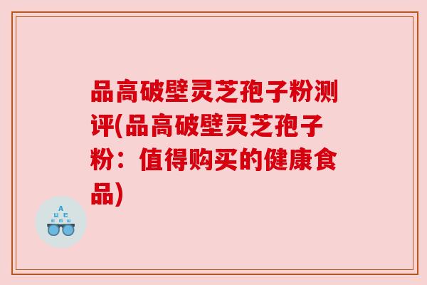 品高破壁灵芝孢子粉测评(品高破壁灵芝孢子粉：值得购买的健康食品)