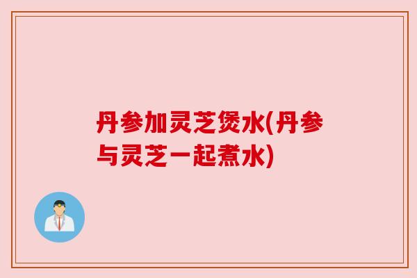 丹参加灵芝煲水(丹参与灵芝一起煮水)