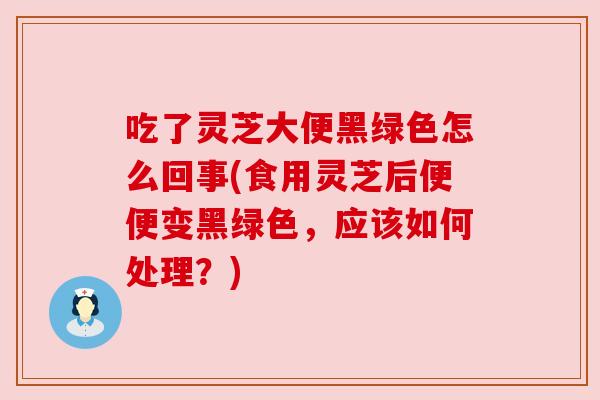吃了灵芝大便黑绿色怎么回事(食用灵芝后便便变黑绿色,应该如何处理?) 吃了灵芝大便黑绿色怎么回事(食用灵芝后便便变黑绿色,应该如何处理?)