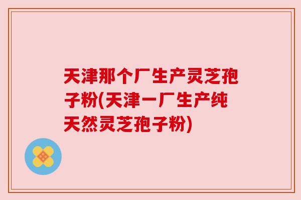 天津那个厂生产灵芝孢子粉(天津一厂生产纯天然灵芝孢子粉)