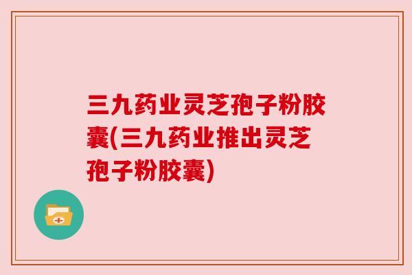 三九药业灵芝孢子粉胶囊(三九药业推出灵芝孢子粉胶囊) 三九药业灵芝孢子粉胶囊(三九药业推出灵芝孢子粉胶囊)
