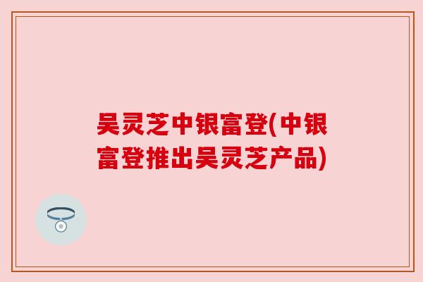 吴灵芝中银富登(中银富登推出吴灵芝产品)