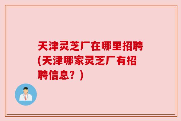 天津灵芝厂在哪里招聘(天津哪家灵芝厂有招聘信息？)