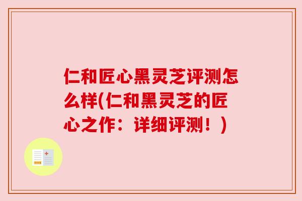 仁和匠心黑灵芝评测怎么样(仁和黑灵芝的匠心之作:详细评测!) 仁和匠心黑灵芝评测怎么样(仁和黑灵芝的匠心之作:详细评测!)
