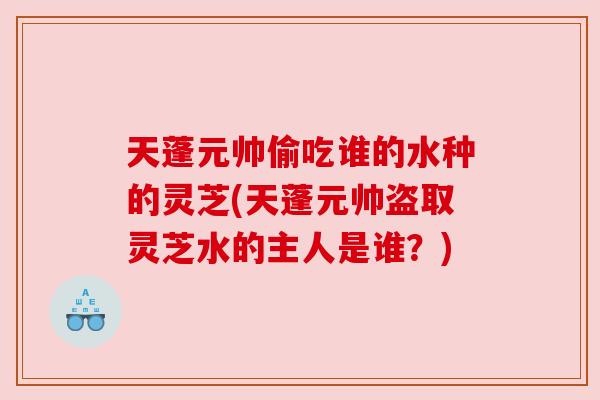 天蓬元帅偷吃谁的水种的灵芝(天蓬元帅盗取灵芝水的主人是谁?) 天蓬元帅偷吃谁的水种的灵芝(天蓬元帅盗取灵芝水的主人是谁?)