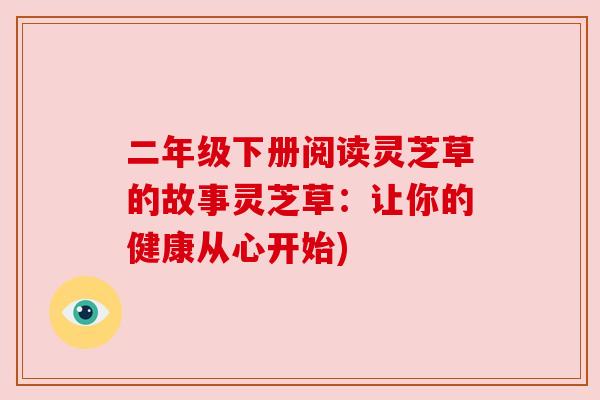 二年级下册阅读灵芝草的故事灵芝草:让你的健康从心开始) 二年级下册阅读灵芝草的故事灵芝草:让你的健康从心开始)