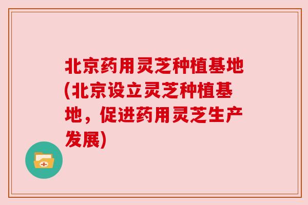 北京药用灵芝种植基地(北京设立灵芝种植基地，促进药用灵芝生产发展)