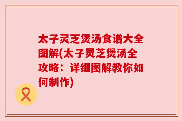太子灵芝煲汤食谱大全图解(太子灵芝煲汤全攻略：详细图解教你如何制作)