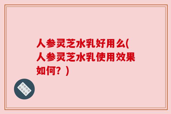 人参灵芝水乳好用么(人参灵芝水乳使用效果如何？)