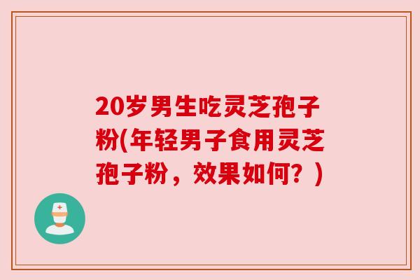 20岁男生吃灵芝孢子粉(年轻男子食用灵芝孢子粉，效果如何？)