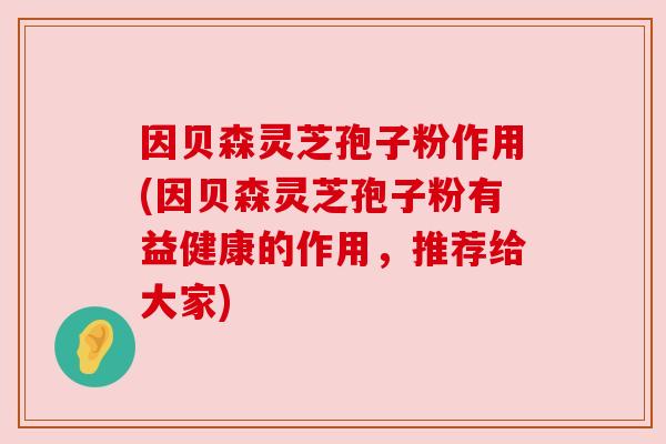 因贝森灵芝孢子粉作用(因贝森灵芝孢子粉有益健康的作用,推荐给大家) 因贝森灵芝孢子粉作用(因贝森灵芝孢子粉有益健康的作用,推荐给大家)