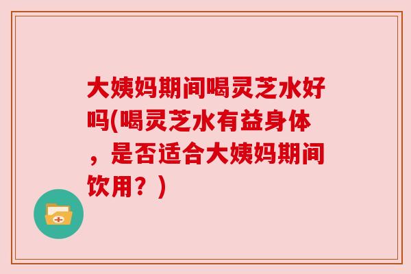 大姨妈期间喝灵芝水好吗(喝灵芝水有益身体，是否适合大姨妈期间饮用？)
