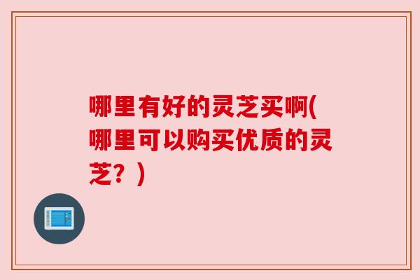 哪里有好的灵芝买啊(哪里可以购买优质的灵芝?) 哪里有好的灵芝买啊(哪里可以购买优质的灵芝?)