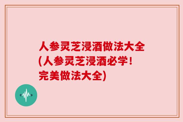 人参灵芝浸酒做法大全(人参灵芝浸酒必学!完美做法大全) 人参灵芝浸酒做法大全(人参灵芝浸酒必学!完美做法大全)