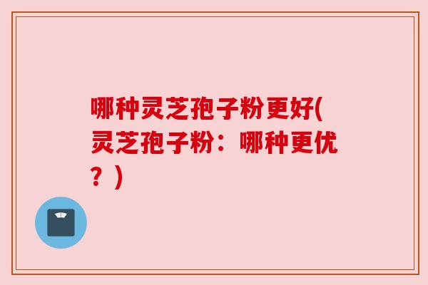 哪种灵芝孢子粉更好(灵芝孢子粉:哪种更优?) 哪种灵芝孢子粉更好(灵芝孢子粉:哪种更优?)
