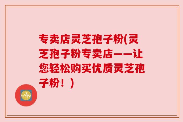 专卖店灵芝孢子粉(灵芝孢子粉专卖店——让您轻松购买优质灵芝孢子粉！)