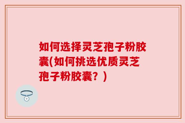 如何选择灵芝孢子粉胶囊(如何挑选优质灵芝孢子粉胶囊?) 如何选择灵芝孢子粉胶囊(如何挑选优质灵芝孢子粉胶囊?)