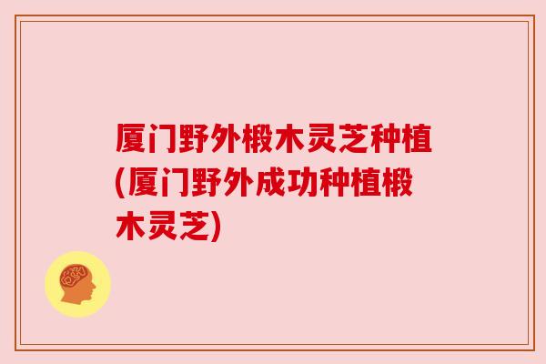 厦门野外椴木灵芝种植(厦门野外成功种植椴木灵芝) 厦门野外椴木灵芝种植(厦门野外成功种植椴木灵芝)