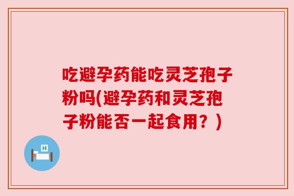 吃避孕药能吃灵芝孢子粉吗(避孕药和灵芝孢子粉能否一起食用?) 吃避孕药能吃灵芝孢子粉吗(避孕药和灵芝孢子粉能否一起食用?)