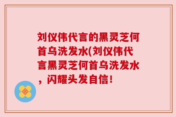 刘仪伟代言的黑灵芝何首乌洗发水(刘仪伟代言黑灵芝何首乌洗发水,闪耀头发自信! 刘仪伟代言的黑灵芝何首乌洗发水(刘仪伟代言黑灵芝何首乌洗发水,闪耀头发自信!