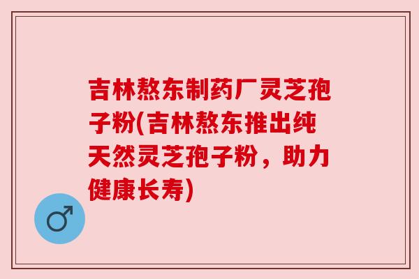 吉林熬东制药厂灵芝孢子粉(吉林熬东推出纯天然灵芝孢子粉,助力健康长寿) 吉林熬东制药厂灵芝孢子粉(吉林熬东推出纯天然灵芝孢子粉,助力健康长寿)